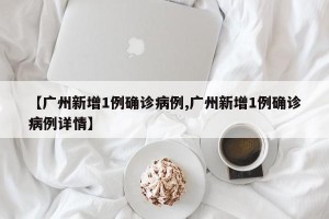【广州新增1例确诊病例,广州新增1例确诊病例详情】