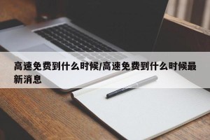 高速免费到什么时候/高速免费到什么时候最新消息