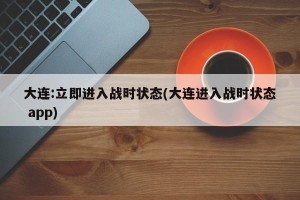 大连:立即进入战时状态(大连进入战时状态 app)