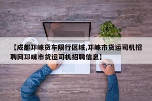 【成都邛崃货车限行区域,邛崃市货运司机招聘网邛崃市货运司机招聘信息】