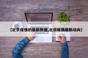【北京疫情的最新数据,北京疫情最新动向】