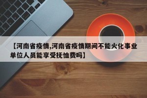 【河南省疫情,河南省疫情期间不能火化事业单位人员能享受抚恤费吗】
