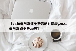 【24年春节高速免费最新时间表,2021春节高速免费20天】