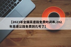 【2023年全国高速路免费时间表,202年高速公路免费到几号了】