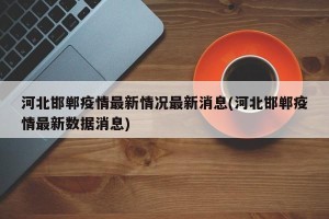 河北邯郸疫情最新情况最新消息(河北邯郸疫情最新数据消息)