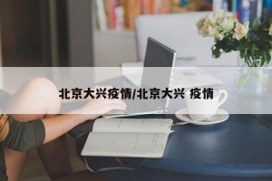 北京大兴疫情/北京大兴 疫情