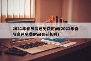 2021年春节高速免费时间(2021年春节高速免费时间会延长吗)