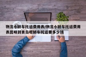 物流小轿车托运费用表/物流小轿车托运费用表昆明到青岛嗯轿车托运要多少钱