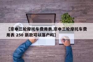 【宗申三轮摩托车费用表,宗申三轮摩托车费用表 250 新款可以落户吗】