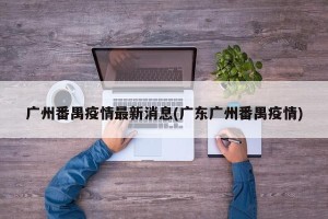 广州番禺疫情最新消息(广东广州番禺疫情)