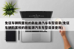 免征车辆购置税的新能源汽车车型目录(免征车辆购置税的新能源汽车车型目录查询)