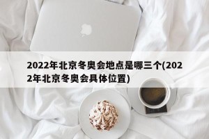 2022年北京冬奥会地点是哪三个(2022年北京冬奥会具体位置)