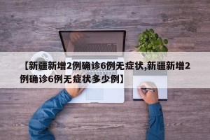 【新疆新增2例确诊6例无症状,新疆新增2例确诊6例无症状多少例】