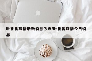 吐鲁番疫情最新消息今天/吐鲁番疫情今日消息