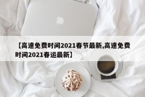 【高速免费时间2021春节最新,高速免费时间2021春运最新】