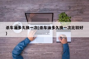 杀车油多久换一次(杀车油多久换一次比较好)
