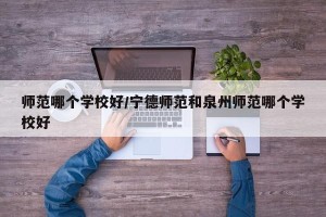 师范哪个学校好/宁德师范和泉州师范哪个学校好