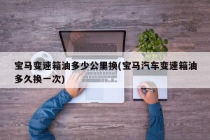 宝马变速箱油多少公里换(宝马汽车变速箱油多久换一次)