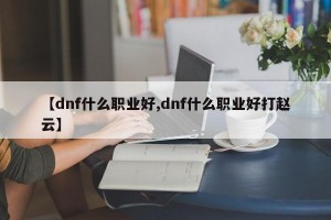 【dnf什么职业好,dnf什么职业好打赵云】