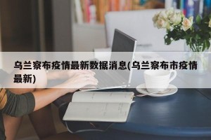 乌兰察布疫情最新数据消息(乌兰察布市疫情最新)