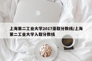 上海第二工业大学2017录取分数线/上海第二工业大学入取分数线