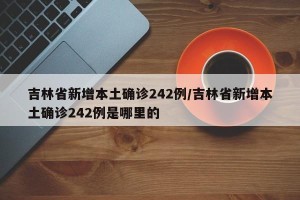 吉林省新增本土确诊242例/吉林省新增本土确诊242例是哪里的