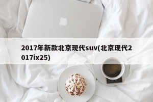2017年新款北京现代suv(北京现代2017ix25)