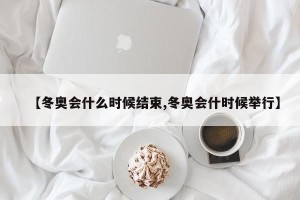 【冬奥会什么时候结束,冬奥会什时候举行】