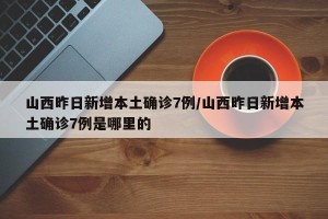 山西昨日新增本土确诊7例/山西昨日新增本土确诊7例是哪里的