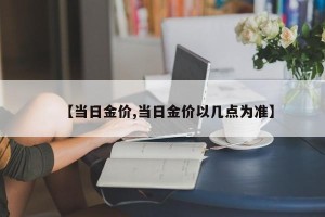 【当日金价,当日金价以几点为准】