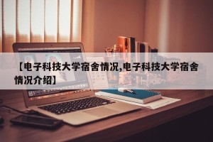 【电子科技大学宿舍情况,电子科技大学宿舍情况介绍】