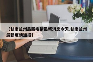 【甘肃兰州最新疫情最新消息今天,甘肃兰州最新疫情通报】