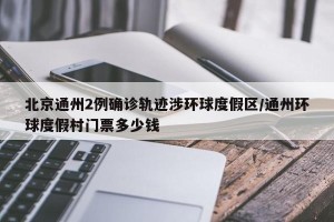 北京通州2例确诊轨迹涉环球度假区/通州环球度假村门票多少钱