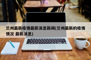 兰州最新疫情最新消息新闻(兰州最新的疫情情况 最新消息)