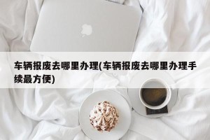 车辆报废去哪里办理(车辆报废去哪里办理手续最方便)