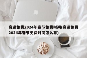 高速免费2024年春节免费时间(高速免费2024年春节免费时间怎么算)