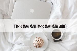 【怀化最新疫情,怀化最新疫情通报】