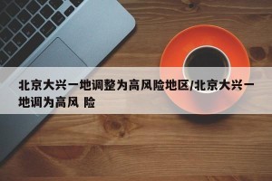 北京大兴一地调整为高风险地区/北京大兴一地调为高风 险