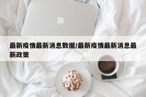 最新疫情最新消息数据/最新疫情最新消息最新政策