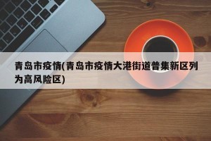 青岛市疫情(青岛市疫情大港街道普集新区列为高风险区)