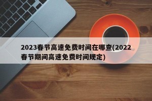 2023春节高速免费时间在哪查(2022春节期间高速免费时间规定)