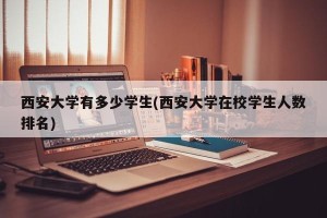 西安大学有多少学生(西安大学在校学生人数排名)