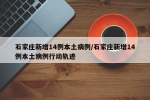 石家庄新增14例本土病例/石家庄新增14例本土病例行动轨迹