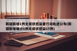 新疆新增1例无症状感染者行动轨迹公布(新疆新增确诊6例无症状感染15例)