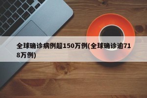 全球确诊病例超150万例(全球确诊逾718万例)