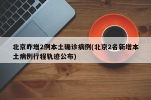 北京昨增2例本土确诊病例(北京2名新增本土病例行程轨迹公布)