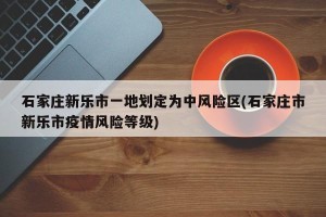 石家庄新乐市一地划定为中风险区(石家庄市新乐市疫情风险等级)