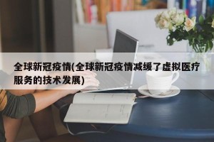 全球新冠疫情(全球新冠疫情减缓了虚拟医疗服务的技术发展)