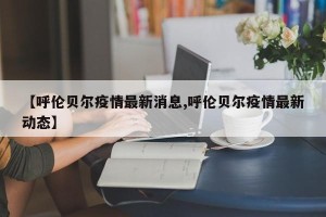 【呼伦贝尔疫情最新消息,呼伦贝尔疫情最新动态】