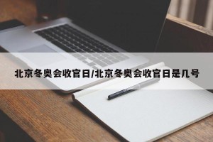 北京冬奥会收官日/北京冬奥会收官日是几号
